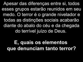 Apesar das diferenças entre si, todos
esses grupos estarão reunidos em seu
medo. O terror é o grande nivelador e
todas as distinções sociais acabarão
diante do abalo do céu e da chegada
do terrível juízo de Deus.
E, quais os elementos
que denunciam tanto terror?
 