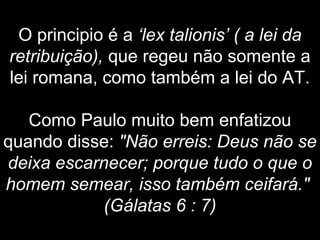 O principio é a ‘lex talionis’ ( a lei da
retribuição), que regeu não somente a
lei romana, como também a lei do AT.
Como Paulo muito bem enfatizou
quando disse: "Não erreis: Deus não se
deixa escarnecer; porque tudo o que o
homem semear, isso também ceifará."
(Gálatas 6 : 7)
 