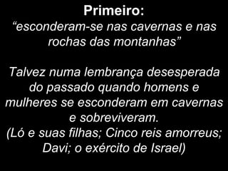 Primeiro:
“esconderam-se nas cavernas e nas
rochas das montanhas”
Talvez numa lembrança desesperada
do passado quando homens e
mulheres se esconderam em cavernas
e sobreviveram.
(Ló e suas filhas; Cinco reis amorreus;
Davi; o exército de Israel)
 