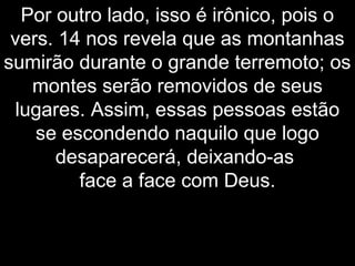 Por outro lado, isso é irônico, pois o
vers. 14 nos revela que as montanhas
sumirão durante o grande terremoto; os
montes serão removidos de seus
lugares. Assim, essas pessoas estão
se escondendo naquilo que logo
desaparecerá, deixando-as
face a face com Deus.
 