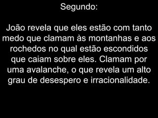 Segundo:
João revela que eles estão com tanto
medo que clamam às montanhas e aos
rochedos no qual estão escondidos
que caiam sobre eles. Clamam por
uma avalanche, o que revela um alto
grau de desespero e irracionalidade.
 