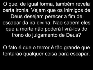 O que, de igual forma, também revela
certa ironia. Vejam que os inimigos de
Deus desejam perecer a fim de
escapar da ira divina. Não sabem eles
que a morte não poderá livrá-los do
trono do julgamento de Deus?
O fato é que o terror é tão grande que
tentarão qualquer coisa para escapar.
 