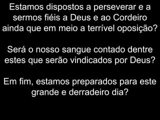 Estamos dispostos a perseverar e a
sermos fiéis a Deus e ao Cordeiro
ainda que em meio a terrível oposição?
Será o nosso sangue contado dentre
estes que serão vindicados por Deus?
Em fim, estamos preparados para este
grande e derradeiro dia?
 