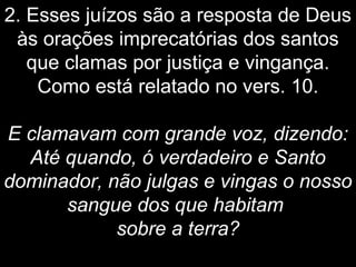 2. Esses juízos são a resposta de Deus
às orações imprecatórias dos santos
que clamas por justiça e vingança.
Como está relatado no vers. 10.
E clamavam com grande voz, dizendo:
Até quando, ó verdadeiro e Santo
dominador, não julgas e vingas o nosso
sangue dos que habitam
sobre a terra?
 