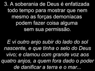 3. A soberania de Deus é enfatizada
todo tempo para mostrar que nem
mesmo as forças demoníacas
podem fazer coisa alguma
sem sua permissão.
E vi outro anjo subir do lado do sol
nascente, e que tinha o selo do Deus
vivo; e clamou com grande voz aos
quatro anjos, a quem fora dado o poder
de danificar a terra e o mar...
 