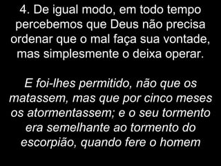 4. De igual modo, em todo tempo
percebemos que Deus não precisa
ordenar que o mal faça sua vontade,
mas simplesmente o deixa operar.
E foi-lhes permitido, não que os
matassem, mas que por cinco meses
os atormentassem; e o seu tormento
era semelhante ao tormento do
escorpião, quando fere o homem
 
