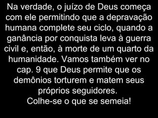 Na verdade, o juízo de Deus começa
com ele permitindo que a depravação
humana complete seu ciclo, quando a
ganância por conquista leva à guerra
civil e, então, à morte de um quarto da
humanidade. Vamos também ver no
cap. 9 que Deus permite que os
demônios torturem e matem seus
próprios seguidores.
Colhe-se o que se semeia!
 