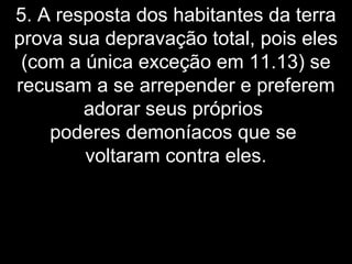 5. A resposta dos habitantes da terra
prova sua depravação total, pois eles
(com a única exceção em 11.13) se
recusam a se arrepender e preferem
adorar seus próprios
poderes demoníacos que se
voltaram contra eles.
 