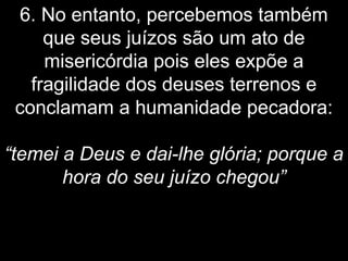 6. No entanto, percebemos também
que seus juízos são um ato de
misericórdia pois eles expõe a
fragilidade dos deuses terrenos e
conclamam a humanidade pecadora:
“temei a Deus e dai-lhe glória; porque a
hora do seu juízo chegou”
 