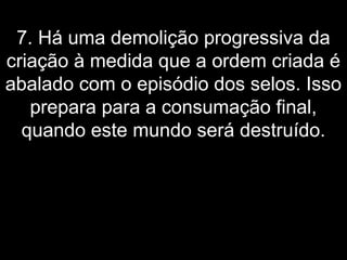 7. Há uma demolição progressiva da
criação à medida que a ordem criada é
abalado com o episódio dos selos. Isso
prepara para a consumação final,
quando este mundo será destruído.
 