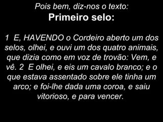 Pois bem, diz-nos o texto:
Primeiro selo:
1 E, HAVENDO o Cordeiro aberto um dos
selos, olhei, e ouvi um dos quatro animais,
que dizia como em voz de trovão: Vem, e
vê. 2 E olhei, e eis um cavalo branco; e o
que estava assentado sobre ele tinha um
arco; e foi-lhe dada uma coroa, e saiu
vitorioso, e para vencer.
 