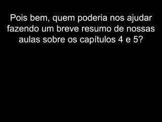 Pois bem, quem poderia nos ajudar
fazendo um breve resumo de nossas
aulas sobre os capítulos 4 e 5?
 