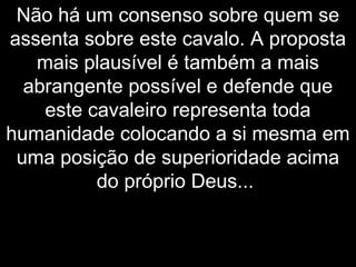 Não há um consenso sobre quem se
assenta sobre este cavalo. A proposta
mais plausível é também a mais
abrangente possível e defende que
este cavaleiro representa toda
humanidade colocando a si mesma em
uma posição de superioridade acima
do próprio Deus...
 