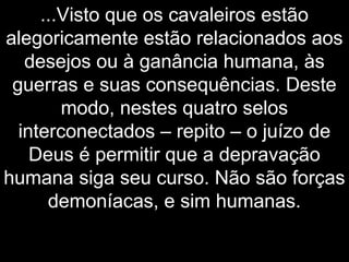 ...Visto que os cavaleiros estão
alegoricamente estão relacionados aos
desejos ou à ganância humana, às
guerras e suas consequências. Deste
modo, nestes quatro selos
interconectados – repito – o juízo de
Deus é permitir que a depravação
humana siga seu curso. Não são forças
demoníacas, e sim humanas.
 