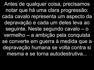 Antes de qualquer coisa, precisamos
notar que há uma clara progressão:
cada cavalo representa um aspecto da
depravação e cada um deles leva ao
seguinte. Neste segundo cavalo – o
vermelho – a ambição pela conquista
se converte em guerra à medida que a
depravação humana se volta contra si
mesma e se torna autodestrutiva...
 