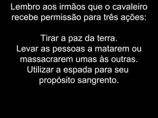 Lembro aos irmãos que o cavaleiro
recebe permissão para três ações:
Tirar a paz da terra.
Levar as pessoas a matarem ou
massacrarem umas às outras.
Utilizar a espada para seu
propósito sangrento.
 