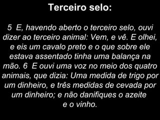 Terceiro selo:
5 E, havendo aberto o terceiro selo, ouvi
dizer ao terceiro animal: Vem, e vê. E olhei,
e eis um cavalo preto e o que sobre ele
estava assentado tinha uma balança na
mão. 6 E ouvi uma voz no meio dos quatro
animais, que dizia: Uma medida de trigo por
um dinheiro, e três medidas de cevada por
um dinheiro; e não danifiques o azeite
e o vinho.
 