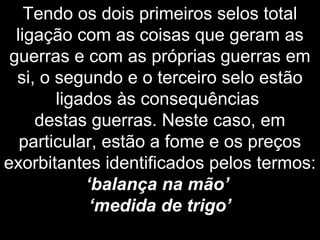 Tendo os dois primeiros selos total
ligação com as coisas que geram as
guerras e com as próprias guerras em
si, o segundo e o terceiro selo estão
ligados às consequências
destas guerras. Neste caso, em
particular, estão a fome e os preços
exorbitantes identificados pelos termos:
‘balança na mão’
‘medida de trigo’
 