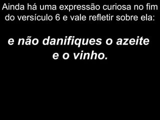 Ainda há uma expressão curiosa no fim
do versículo 6 e vale refletir sobre ela:
e não danifiques o azeite
e o vinho.
 