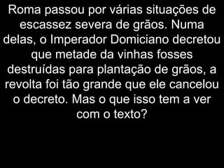 Roma passou por várias situações de
escassez severa de grãos. Numa
delas, o Imperador Domiciano decretou
que metade da vinhas fosses
destruídas para plantação de grãos, a
revolta foi tão grande que ele cancelou
o decreto. Mas o que isso tem a ver
com o texto?
 
