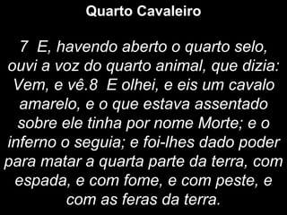 Quarto Cavaleiro
7 E, havendo aberto o quarto selo,
ouvi a voz do quarto animal, que dizia:
Vem, e vê.8 E olhei, e eis um cavalo
amarelo, e o que estava assentado
sobre ele tinha por nome Morte; e o
inferno o seguia; e foi-lhes dado poder
para matar a quarta parte da terra, com
espada, e com fome, e com peste, e
com as feras da terra.
 