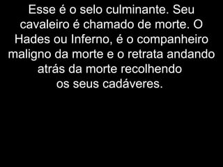 Esse é o selo culminante. Seu
cavaleiro é chamado de morte. O
Hades ou Inferno, é o companheiro
maligno da morte e o retrata andando
atrás da morte recolhendo
os seus cadáveres.
 