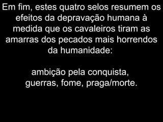 Em fim, estes quatro selos resumem os
efeitos da depravação humana à
medida que os cavaleiros tiram as
amarras dos pecados mais horrendos
da humanidade:
ambição pela conquista,
guerras, fome, praga/morte.
 