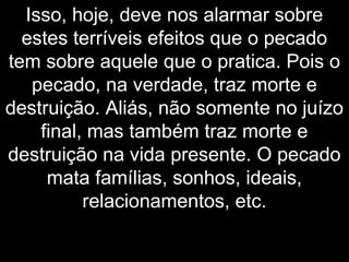 Isso, hoje, deve nos alarmar sobre
estes terríveis efeitos que o pecado
tem sobre aquele que o pratica. Pois o
pecado, na verdade, traz morte e
destruição. Aliás, não somente no juízo
final, mas também traz morte e
destruição na vida presente. O pecado
mata famílias, sonhos, ideais,
relacionamentos, etc.
 