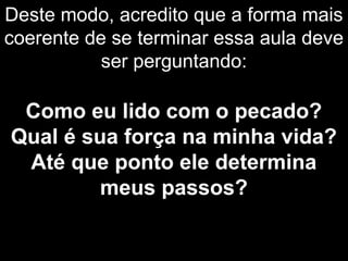 Deste modo, acredito que a forma mais
coerente de se terminar essa aula deve
ser perguntando:
Como eu lido com o pecado?
Qual é sua força na minha vida?
Até que ponto ele determina
meus passos?
 