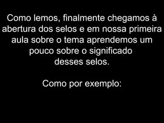 Como lemos, finalmente chegamos à
abertura dos selos e em nossa primeira
aula sobre o tema aprendemos um
pouco sobre o significado
desses selos.
Como por exemplo:
 
