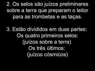 2. Os selos são juízos preliminares
sobre a terra que preparam o leitor
para as trombetas e as taças.
3. Estão divididos em duas partes:
Os quatro primeiros selos:
(juízos sobre a terra)
Os três últimos:
(juízos cósmicos)
 