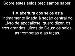 Sobre estes selos precisamos saber:
1.A abertura dos selos está
intimamente ligada à seção central do
Livro de apocalipse, quero dizer, os
três grandes juízos de Deus: os selos,
as trombetas e as taças.
 