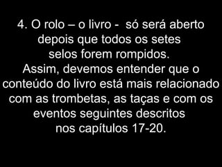 4. O rolo – o livro - só será aberto
depois que todos os setes
selos forem rompidos.
Assim, devemos entender que o
conteúdo do livro está mais relacionado
com as trombetas, as taças e com os
eventos seguintes descritos
nos capítulos 17-20.
 