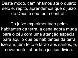 Deste modo, caminhamos até o quarto
selo e, repito, aprendemos que o juízo
de Deus é seu tema central.
Do juízo experimentado pelos
habitantes da terra, a cena agora muda
para o céu com uma atenção especial
para aquilo que os habitantes da terra
fizeram, têm feito e farão aos santos; e,
novamente, aborda a justiça divina.
 