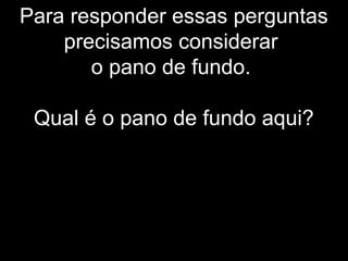 Para responder essas perguntas
precisamos considerar
o pano de fundo.
Qual é o pano de fundo aqui?
 