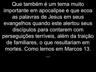 Que também é um tema muito
importante em apocalipse e que ecoa
as palavras de Jesus em seus
evangelhos quando este alertou seus
discípulos para contarem com
perseguições terríveis, além da traição
de familiares, o que resultariam em
mortes. Como lemos em Marcos 13.
...
 