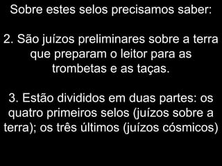 Sobre estes selos precisamos saber:
2. São juízos preliminares sobre a terra
que preparam o leitor para as
trombetas e as taças.
3. Estão divididos em duas partes: os
quatro primeiros selos (juízos sobre a
terra); os três últimos (juízos cósmicos)
 