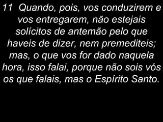 11 Quando, pois, vos conduzirem e
vos entregarem, não estejais
solícitos de antemão pelo que
haveis de dizer, nem premediteis;
mas, o que vos for dado naquela
hora, isso falai, porque não sois vós
os que falais, mas o Espírito Santo.
 
