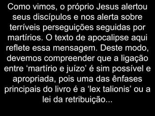 Como vimos, o próprio Jesus alertou
seus discípulos e nos alerta sobre
terríveis perseguições seguidas por
martírios. O texto de apocalipse aqui
reflete essa mensagem. Deste modo,
devemos compreender que a ligação
entre ‘martírio e juízo’ é sim possível e
apropriada, pois uma das ênfases
principais do livro é a ‘lex talionis’ ou a
lei da retribuição...
 