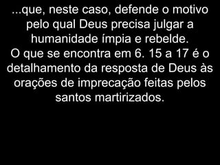 ...que, neste caso, defende o motivo
pelo qual Deus precisa julgar a
humanidade ímpia e rebelde.
O que se encontra em 6. 15 a 17 é o
detalhamento da resposta de Deus às
orações de imprecação feitas pelos
santos martirizados.
 