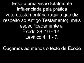 Essa é uma visão totalmente
influenciada pela prática
veterotestamentária (aquilo que diz
respeito ao Antigo Testamento), mais
especificadamente a
Êxodo 29. 10 - 12
Levítico 4: 1 - 7.
Ouçamos ao menos o texto de Êxodo
 
