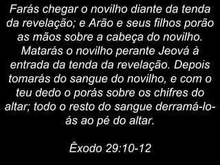 Farás chegar o novilho diante da tenda
da revelação; e Arão e seus filhos porão
as mãos sobre a cabeça do novilho.
Matarás o novilho perante Jeová à
entrada da tenda da revelação. Depois
tomarás do sangue do novilho, e com o
teu dedo o porás sobre os chifres do
altar; todo o resto do sangue derramá-lo-
ás ao pé do altar.
Êxodo 29:10-12
 
