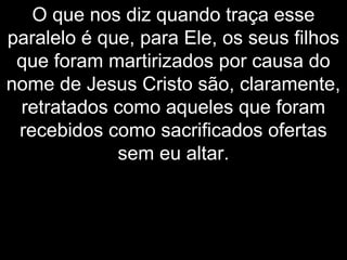 O que nos diz quando traça esse
paralelo é que, para Ele, os seus filhos
que foram martirizados por causa do
nome de Jesus Cristo são, claramente,
retratados como aqueles que foram
recebidos como sacrificados ofertas
sem eu altar.
 