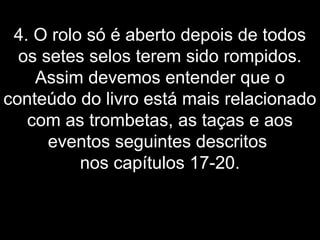 4. O rolo só é aberto depois de todos
os setes selos terem sido rompidos.
Assim devemos entender que o
conteúdo do livro está mais relacionado
com as trombetas, as taças e aos
eventos seguintes descritos
nos capítulos 17-20.
 