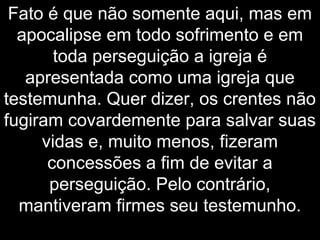 Fato é que não somente aqui, mas em
apocalipse em todo sofrimento e em
toda perseguição a igreja é
apresentada como uma igreja que
testemunha. Quer dizer, os crentes não
fugiram covardemente para salvar suas
vidas e, muito menos, fizeram
concessões a fim de evitar a
perseguição. Pelo contrário,
mantiveram firmes seu testemunho.
 