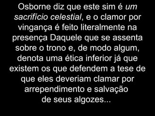Osborne diz que este sim é um
sacrifício celestial, e o clamor por
vingança é feito literalmente na
presença Daquele que se assenta
sobre o trono e, de modo algum,
denota uma ética inferior já que
existem os que defendem a tese de
que eles deveriam clamar por
arrependimento e salvação
de seus algozes...
 