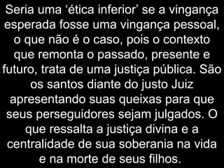 Seria uma ‘ética inferior’ se a vingança
esperada fosse uma vingança pessoal,
o que não é o caso, pois o contexto
que remonta o passado, presente e
futuro, trata de uma justiça pública. São
os santos diante do justo Juiz
apresentando suas queixas para que
seus perseguidores sejam julgados. O
que ressalta a justiça divina e a
centralidade de sua soberania na vida
e na morte de seus filhos.
 