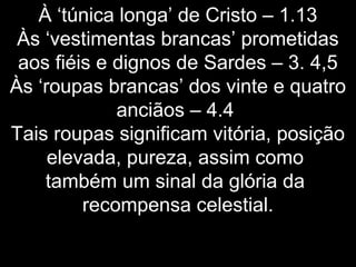 À ‘túnica longa’ de Cristo – 1.13
Às ‘vestimentas brancas’ prometidas
aos fiéis e dignos de Sardes – 3. 4,5
Às ‘roupas brancas’ dos vinte e quatro
anciãos – 4.4
Tais roupas significam vitória, posição
elevada, pureza, assim como
também um sinal da glória da
recompensa celestial.
 