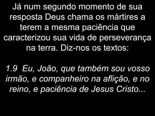 Já num segundo momento de sua
resposta Deus chama os mártires a
terem a mesma paciência que
caracterizou sua vida de perseverança
na terra. Diz-nos os textos:
1.9 Eu, João, que também sou vosso
irmão, e companheiro na aflição, e no
reino, e paciência de Jesus Cristo...
 