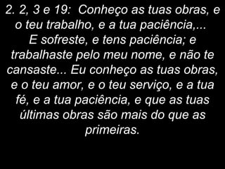2. 2, 3 e 19: Conheço as tuas obras, e
o teu trabalho, e a tua paciência,...
E sofreste, e tens paciência; e
trabalhaste pelo meu nome, e não te
cansaste... Eu conheço as tuas obras,
e o teu amor, e o teu serviço, e a tua
fé, e a tua paciência, e que as tuas
últimas obras são mais do que as
primeiras.
 